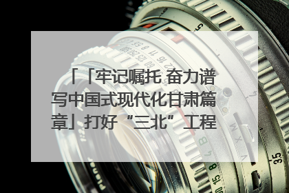 「牢记嘱托 奋力谱写中国式现代化甘肃篇章」打好“三北”工程攻坚战 筑牢国家西部生态安全屏障