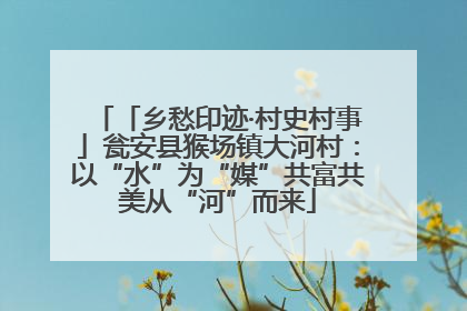 「乡愁印迹·村史村事」瓮安县猴场镇大河村：以“水”为“媒”共富共美从“河”而来