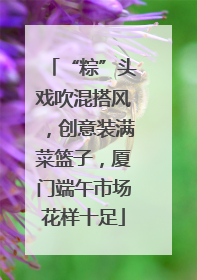 “粽”头戏吹混搭风，创意装满菜篮子，厦门端午市场花样十足