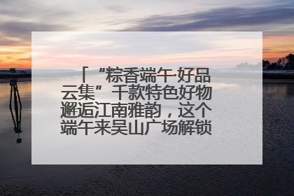 “粽香端午·好品云集”千款特色好物邂逅江南雅韵，这个端午来吴山广场解锁“浙里烟火气”