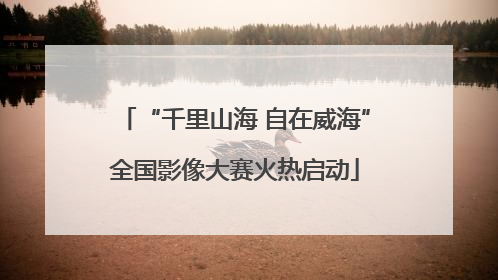 “千里山海 自在威海”全国影像大赛火热启动
