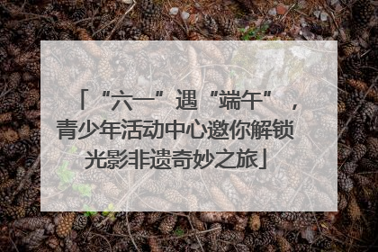 “六一”遇“端午”，青少年活动中心邀你解锁光影非遗奇妙之旅