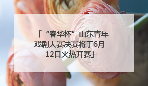 “春华杯”山东青年戏剧大赛决赛将于6月12日火热开赛