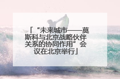 “未来城市——莫斯科与北京战略伙伴关系的协同作用”会议在北京举行