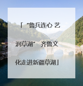 “鲁兵连心 艺润草湖” 齐鲁文化走进新疆草湖