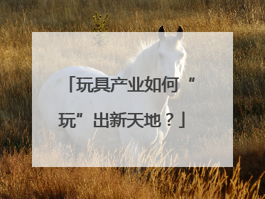 玩具产业如何“玩”出新天地？
