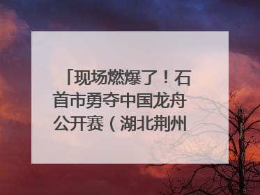 现场燃爆了！石首市勇夺中国龙舟公开赛（湖北荆州站）三项冠军