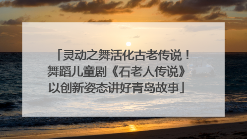 灵动之舞活化古老传说！舞蹈儿童剧《石老人传说》以创新姿态讲好青岛故事