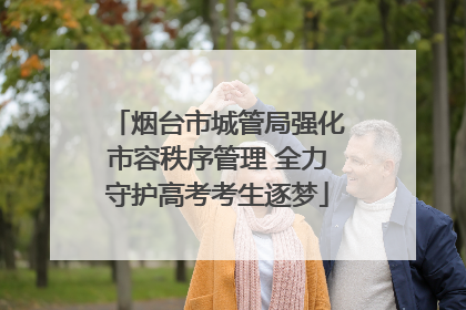 烟台市城管局强化市容秩序管理 全力守护高考考生逐梦