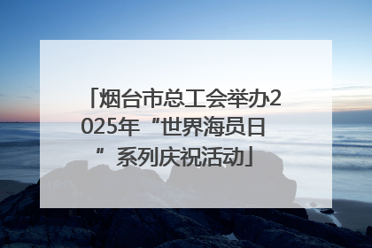 烟台市总工会举办2025年“世界海员日”系列庆祝活动