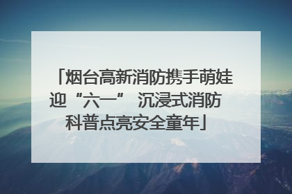 烟台高新消防携手萌娃迎“六一” 沉浸式消防科普点亮安全童年