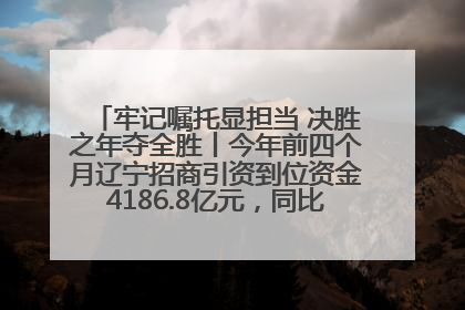 牢记嘱托显担当 决胜之年夺全胜丨今年前四个月辽宁招商引资到位资金4186.8亿元，同比增长17.4%