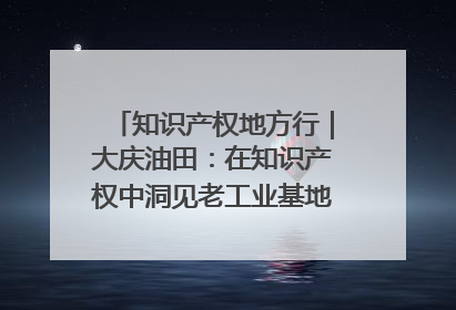 知识产权地方行｜大庆油田：在知识产权中洞见老工业基地的 “创新密码”