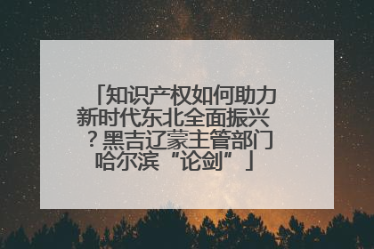 知识产权如何助力新时代东北全面振兴？黑吉辽蒙主管部门哈尔滨“论剑”