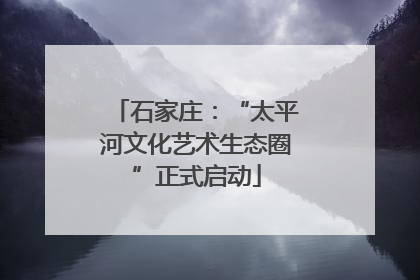 石家庄：“太平河文化艺术生态圈”正式启动