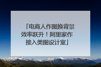 电商人作图换背景效率跃升！阿里家作接入美图设计室