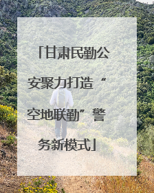 甘肃民勤公安聚力打造“空地联勤”警务新模式