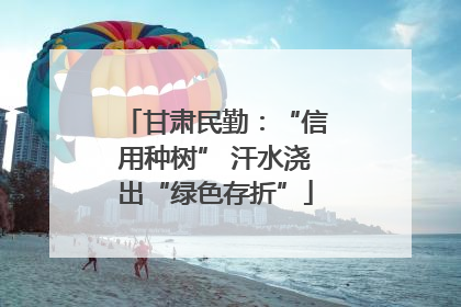甘肃民勤：“信用种树” 汗水浇出“绿色存折”