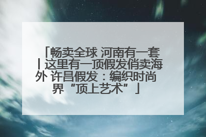 畅卖全球 河南有一套丨这里有一顶假发俏卖海外 许昌假发：编织时尚界“顶上艺术”