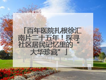 百年医院扎根徐汇南片二十五年！探寻社区居民记忆里的“大华珍藏”