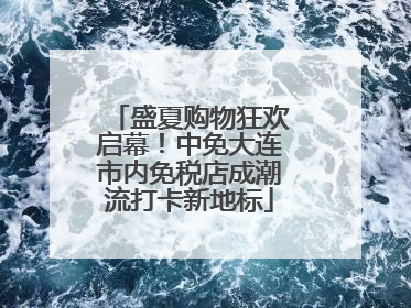 盛夏购物狂欢启幕！中免大连市内免税店成潮流打卡新地标