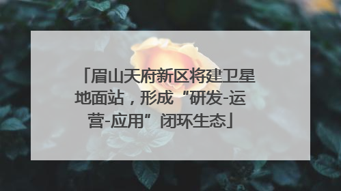 眉山天府新区将建卫星地面站，形成“研发-运营-应用”闭环生态