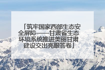 筑牢国家西部生态安全屏障——甘肃省生态环境系统推进美丽甘肃建设交出亮眼答卷