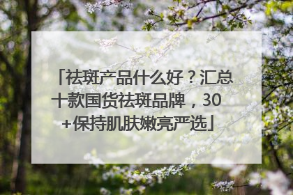 祛斑产品什么好？汇总十款国货祛斑品牌，30+保持肌肤嫩亮严选