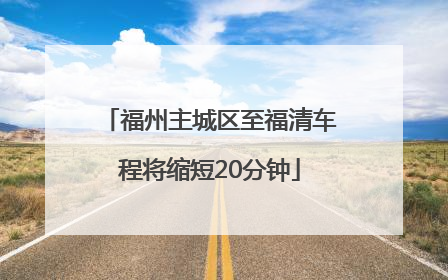 福州主城区至福清车程将缩短20分钟