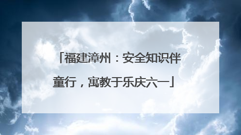 福建漳州：安全知识伴童行，寓教于乐庆六一