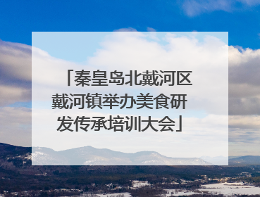 秦皇岛北戴河区戴河镇举办美食研发传承培训大会