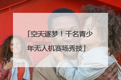 空天逐梦！千名青少年无人机赛场秀技