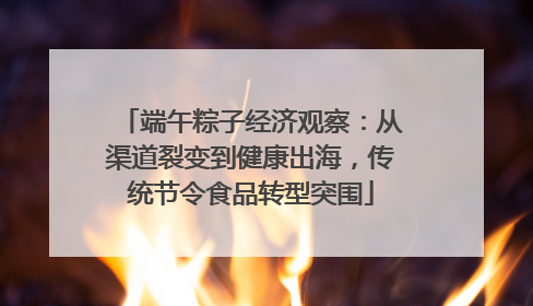 端午粽子经济观察：从渠道裂变到健康出海，传统节令食品转型突围