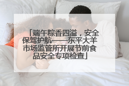 端午粽香四溢，安全保驾护航——东平大羊市场监管所开展节前食品安全专项检查