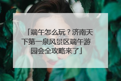 端午怎么玩？济南天下第一泉风景区端午游园会全攻略来了