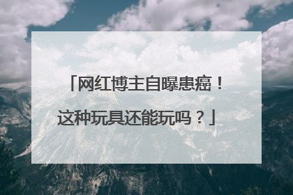 网红博主自曝患癌！这种玩具还能玩吗？