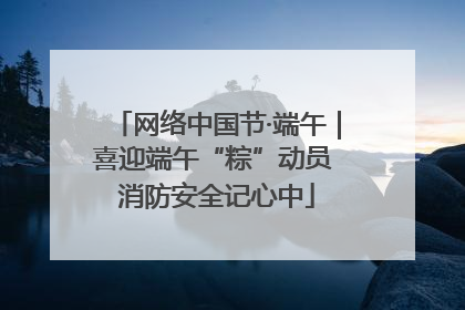 网络中国节·端午｜喜迎端午“粽”动员 消防安全记心中