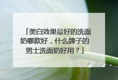 美白效果最好的洗面奶哪款好，什么牌子的男士洗面奶好用？
