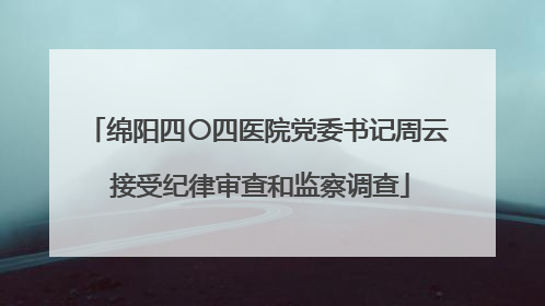 绵阳四〇四医院党委书记周云 接受纪律审查和监察调查