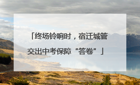 终场铃响时，宿迁城管交出中考保障“答卷”