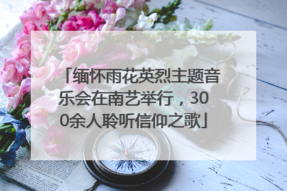 缅怀雨花英烈主题音乐会在南艺举行，300余人聆听信仰之歌