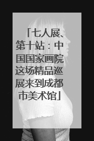 七人展、第十站：中国国家画院这场精品巡展来到成都市美术馆