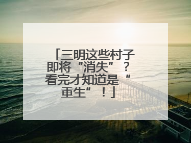 三明这些村子即将“消失”？看完才知道是“重生”！