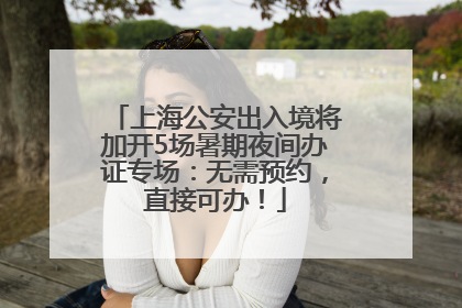 上海公安出入境将加开5场暑期夜间办证专场：无需预约，直接可办！