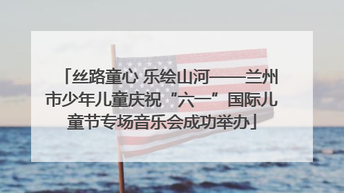 丝路童心 乐绘山河——兰州市少年儿童庆祝“六一”国际儿童节专场音乐会成功举办