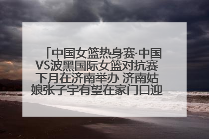 中国女篮热身赛·中国VS波黑国际女篮对抗赛下月在济南举办 济南姑娘张子宇有望在家门口迎来国家队首秀