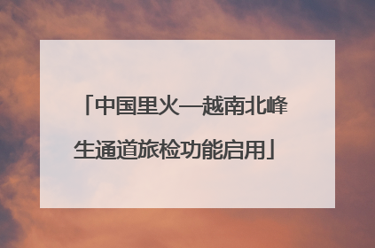 中国里火—越南北峰生通道旅检功能启用