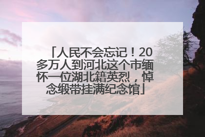 人民不会忘记！20多万人到河北这个市缅怀一位湖北籍英烈，悼念缎带挂满纪念馆