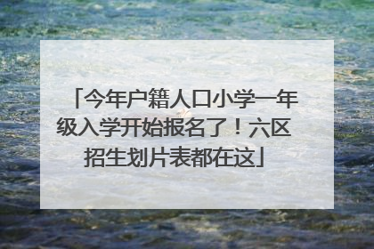 今年户籍人口小学一年级入学开始报名了！六区招生划片表都在这