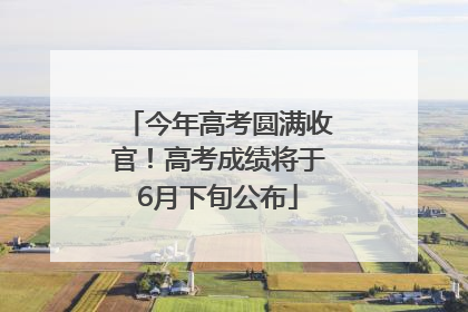 今年高考圆满收官！高考成绩将于6月下旬公布